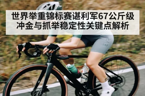 世界举重锦标赛谌利军67公斤级冲金与抓举稳定性关键点解析 - kaiyun