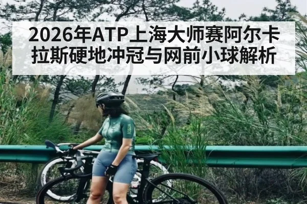 2026年ATP上海大师赛阿尔卡拉斯硬地冲冠与网前小球解析